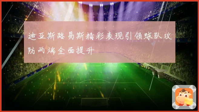 迪亚斯路易斯精彩表现引领球队攻防两端全面提升