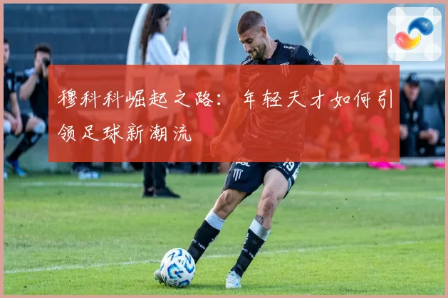穆科科崛起之路：年轻天才如何引领足球新潮流