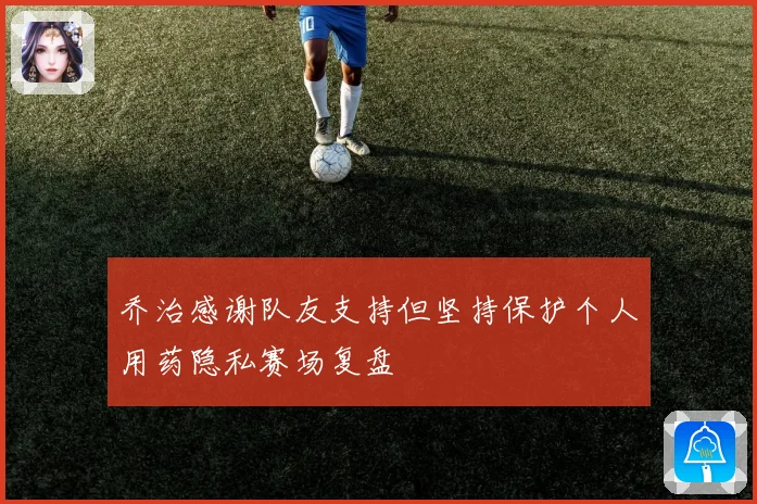 乔治感谢队友支持但坚持保护个人用药隐私赛场复盘