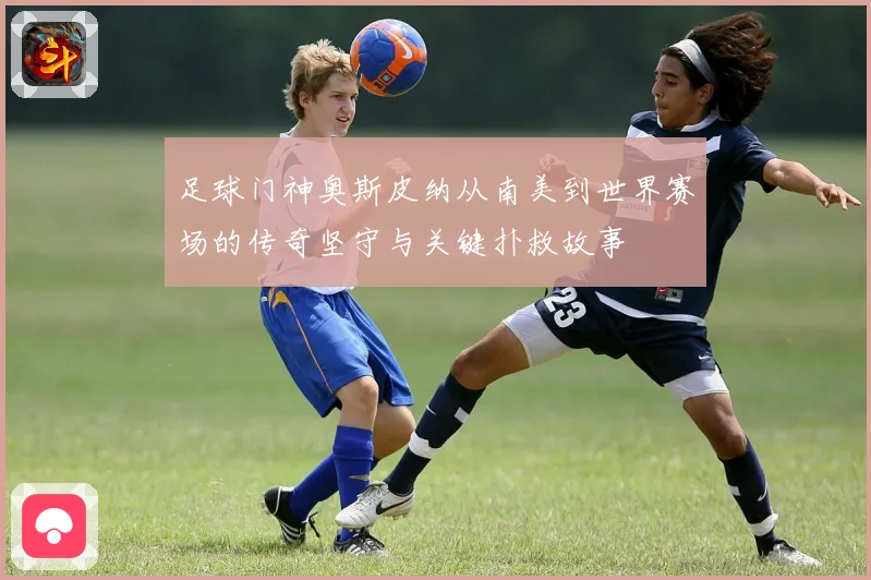 足球门神奥斯皮纳从南美到世界赛场的传奇坚守与关键扑救故事