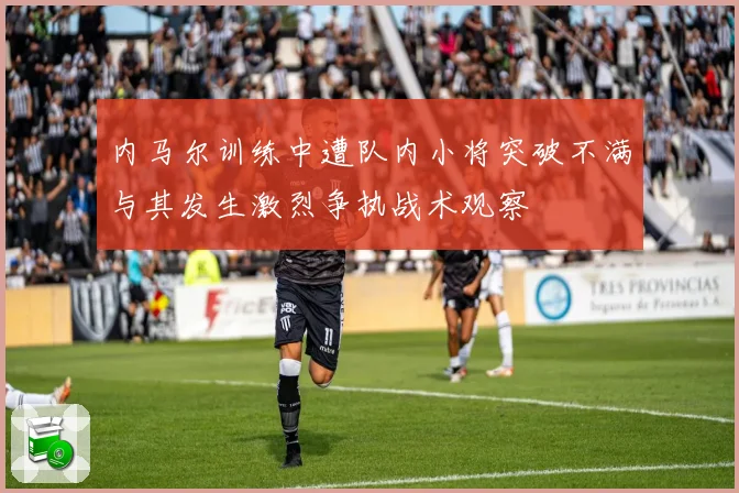 内马尔训练中遭队内小将突破不满与其发生激烈争执战术观察