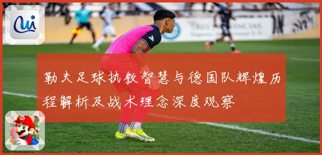 勒夫足球执教智慧与德国队辉煌历程解析及战术理念深度观察