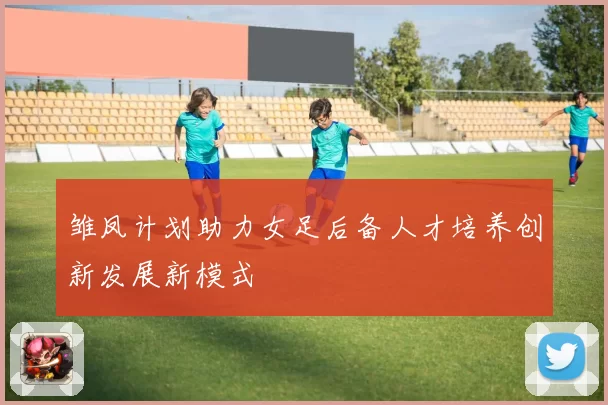 雏凤计划助力女足后备人才培养创新发展新模式