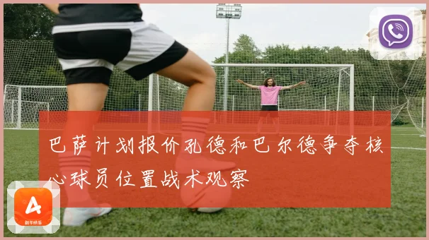 巴萨计划报价孔德和巴尔德争夺核心球员位置战术观察