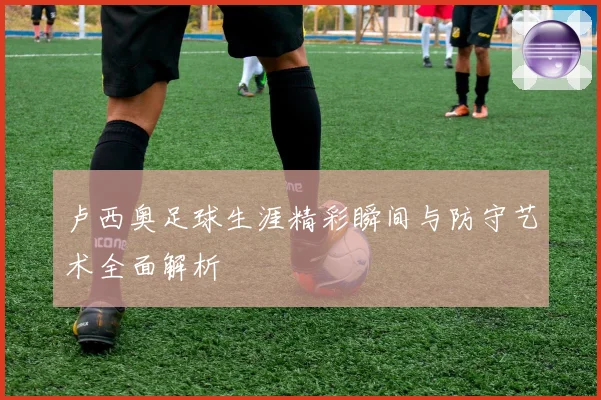 卢西奥足球生涯精彩瞬间与防守艺术全面解析