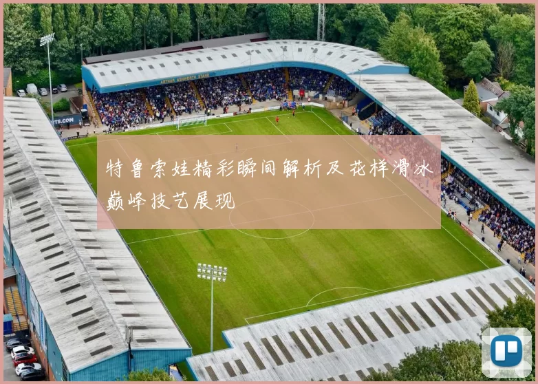特鲁索娃精彩瞬间解析及花样滑冰巅峰技艺展现