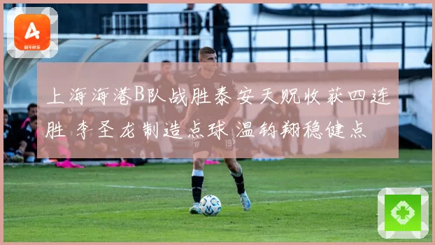上海海港B队战胜泰安天贶收获四连胜 李圣龙制造点球 温钧翔稳健点射破门