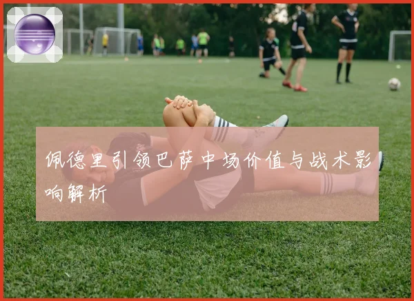 佩德里引领巴萨中场价值与战术影响解析