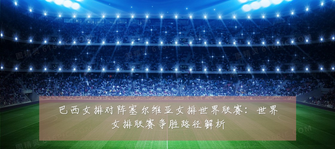 巴西女排对阵塞尔维亚女排世界联赛:世界女排联赛争胜路径解析