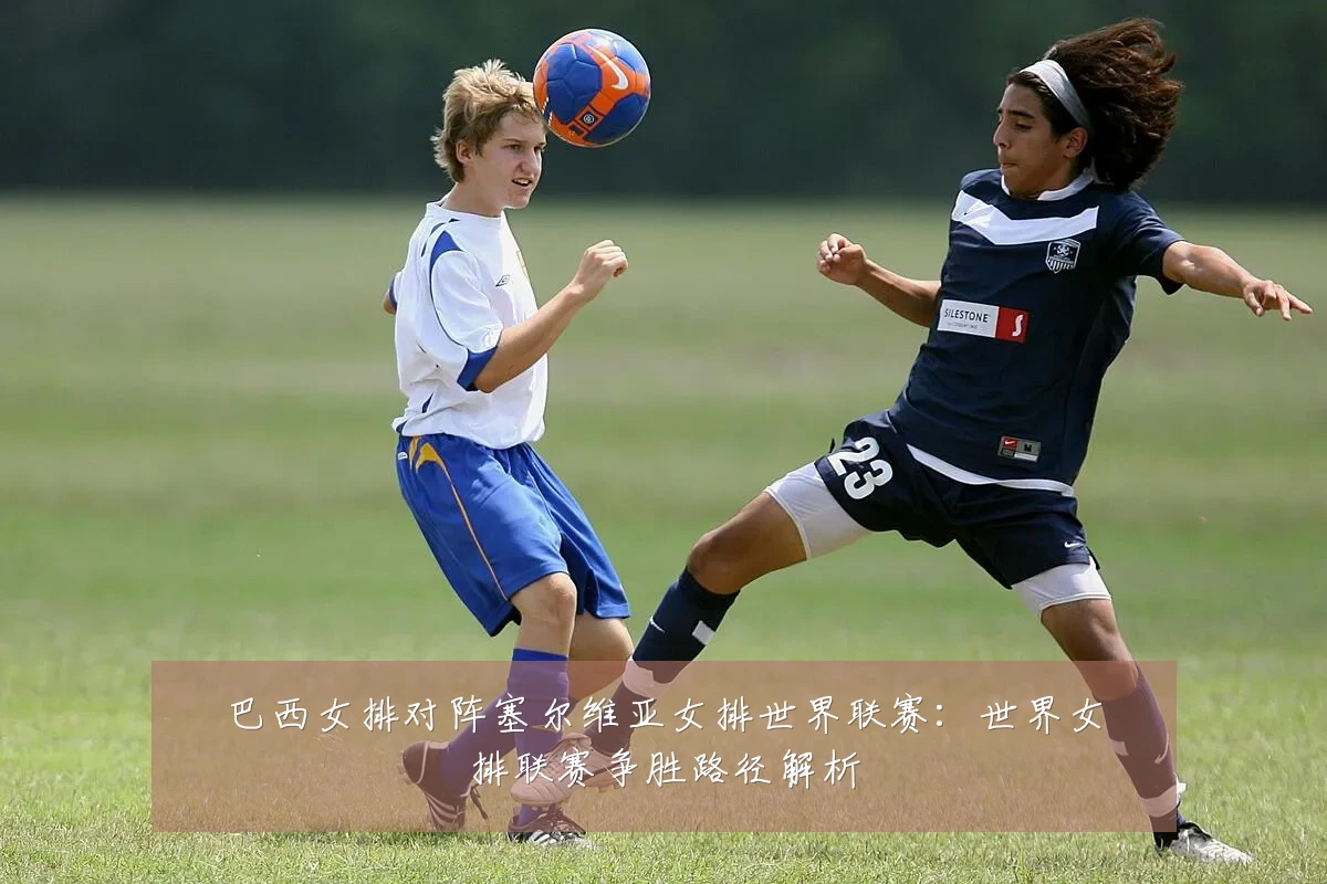 巴西女排对阵塞尔维亚女排世界联赛:世界女排联赛争胜路径解析