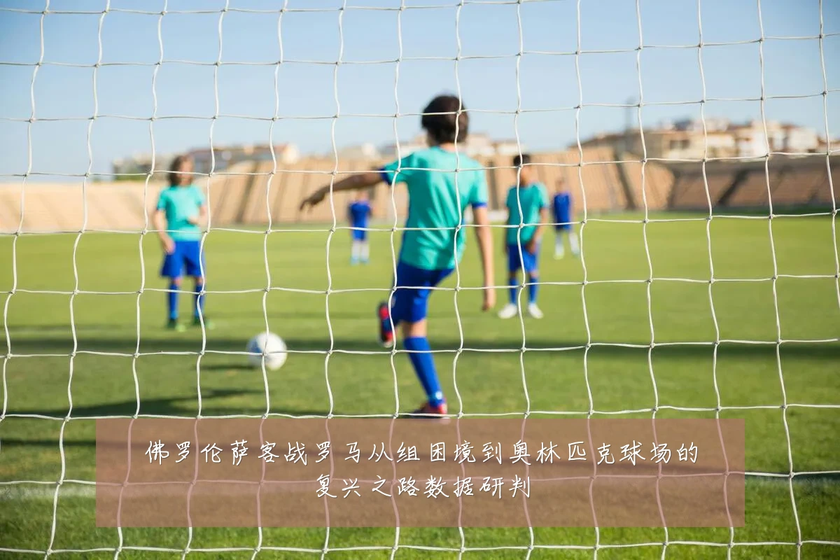 佛罗伦萨客战罗马从组困境到奥林匹克球场的复兴之路数据研判